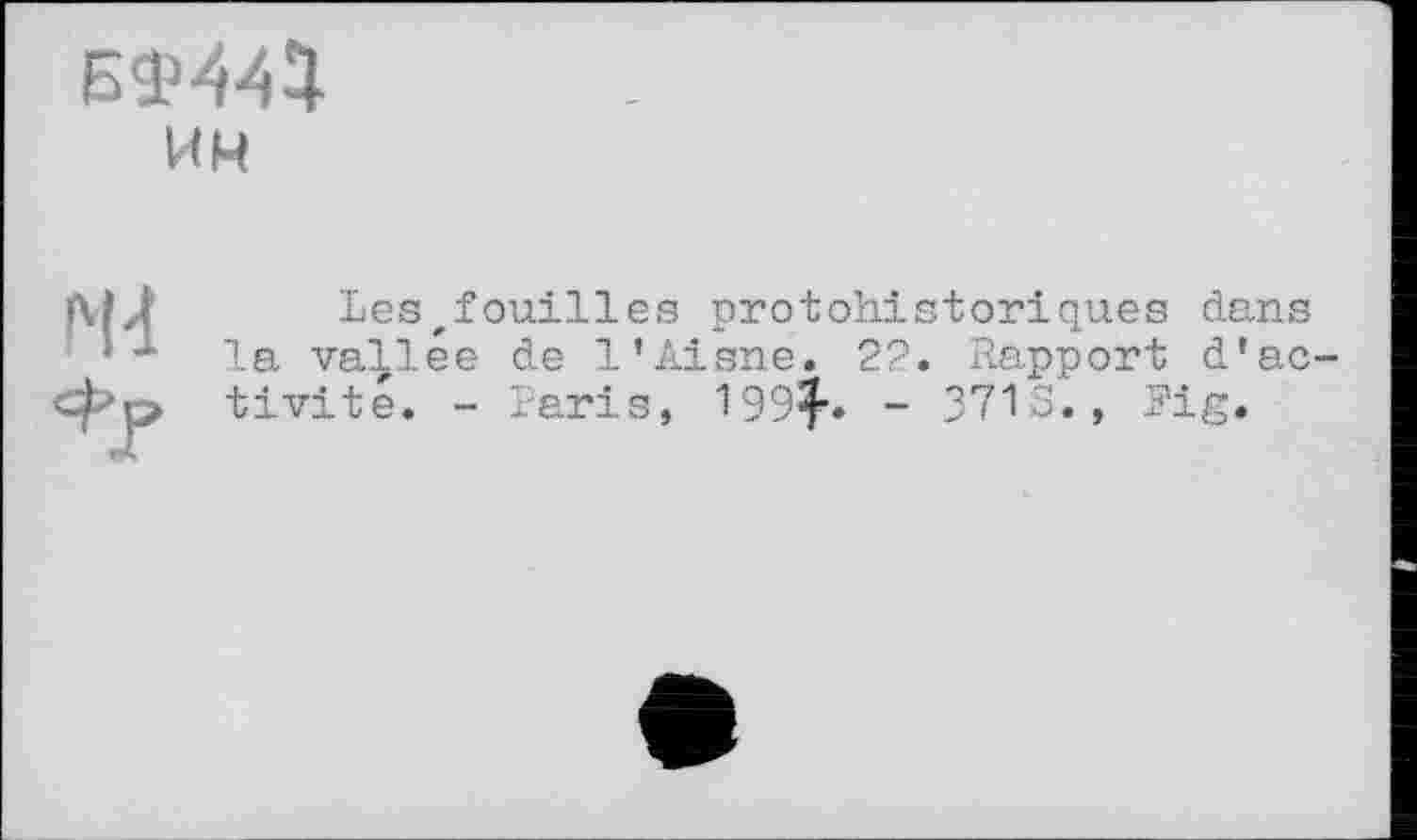 ﻿БФ444.
им
N4
Lesfouilles protohistoriques dans la vallée de l’Aisne. 22. Rapport d’activité. - Paris, 199^. ~ 37IS., Fig.